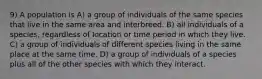 9) A population is A) a group of individuals of the same species that live in the same area and interbreed. B) all individuals of a species, regardless of location or time period in which they live. C) a group of individuals of different species living in the same place at the same time. D) a group of individuals of a species plus all of the other species with which they interact.