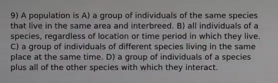 9) A population is A) a group of individuals of the same species that live in the same area and interbreed. B) all individuals of a species, regardless of location or time period in which they live. C) a group of individuals of different species living in the same place at the same time. D) a group of individuals of a species plus all of the other species with which they interact.