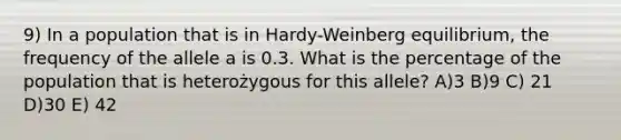 9) In a population that is in Hardy-Weinberg equilibrium, the frequency of the allele a is 0.3. What is the percentage of the population that is heterożygous for this allele? A)3 B)9 C) 21 D)30 E) 42