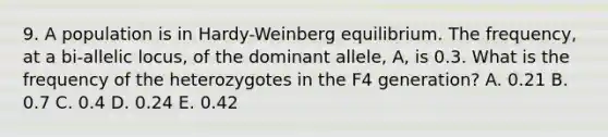 9. A population is in Hardy-Weinberg equilibrium. The frequency, at a bi-allelic locus, of the dominant allele, A, is 0.3. What is the frequency of the heterozygotes in the F4 generation? A. 0.21 B. 0.7 C. 0.4 D. 0.24 E. 0.42