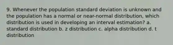 9. Whenever the population standard deviation is unknown and the population has a normal or near-normal distribution, which distribution is used in developing an interval estimation? a. standard distribution b. z distribution c. alpha distribution d. t distribution