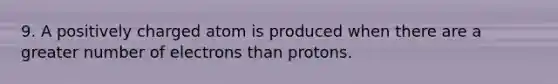 9. A positively charged atom is produced when there are a greater number of electrons than protons.