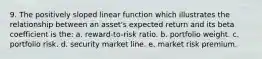 9. The positively sloped linear function which illustrates the relationship between an asset's expected return and its beta coefficient is the: a. reward-to-risk ratio. b. portfolio weight. c. portfolio risk. d. security market line. e. market risk premium.