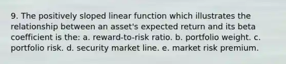 9. The positively sloped linear function which illustrates the relationship between an asset's expected return and its beta coefficient is the: a. reward-to-risk ratio. b. portfolio weight. c. portfolio risk. d. security market line. e. market risk premium.