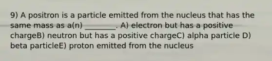 9) A positron is a particle emitted from the nucleus that has the same mass as a(n) ________. A) electron but has a positive chargeB) neutron but has a positive chargeC) alpha particle D) beta particleE) proton emitted from the nucleus