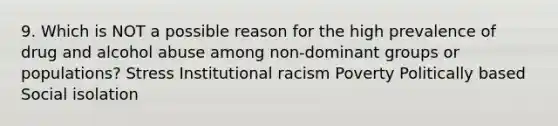 9. Which is NOT a possible reason for the high prevalence of drug and alcohol abuse among non-dominant groups or populations? Stress Institutional racism Poverty Politically based Social isolation