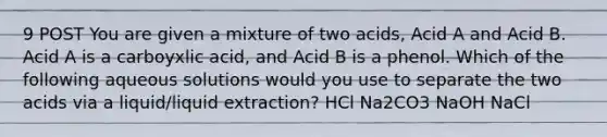 9 POST You are given a mixture of two acids, Acid A and Acid B. Acid A is a carboyxlic acid, and Acid B is a phenol. Which of the following aqueous solutions would you use to separate the two acids via a liquid/liquid extraction? HCl Na2CO3 NaOH NaCl