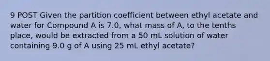 9 POST Given the partition coefficient between ethyl acetate and water for Compound A is 7.0, what mass of A, to the tenths place, would be extracted from a 50 mL solution of water containing 9.0 g of A using 25 mL ethyl acetate?