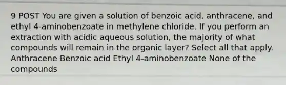 9 POST You are given a solution of benzoic acid, anthracene, and ethyl 4-aminobenzoate in methylene chloride. If you perform an extraction with acidic aqueous solution, the majority of what compounds will remain in the organic layer? Select all that apply. Anthracene Benzoic acid Ethyl 4-aminobenzoate None of the compounds