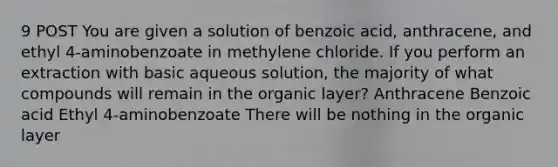 9 POST You are given a solution of benzoic acid, anthracene, and ethyl 4-aminobenzoate in methylene chloride. If you perform an extraction with basic aqueous solution, the majority of what compounds will remain in the organic layer? Anthracene Benzoic acid Ethyl 4-aminobenzoate There will be nothing in the organic layer