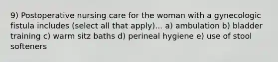 9) Postoperative nursing care for the woman with a gynecologic fistula includes (select all that apply)... a) ambulation b) bladder training c) warm sitz baths d) perineal hygiene e) use of stool softeners