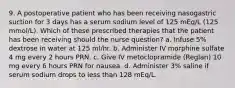 9. A postoperative patient who has been receiving nasogastric suction for 3 days has a serum sodium level of 125 mEq/L (125 mmol/L). Which of these prescribed therapies that the patient has been receiving should the nurse question? a. Infuse 5% dextrose in water at 125 ml/hr. b. Administer IV morphine sulfate 4 mg every 2 hours PRN. c. Give IV metoclopramide (Reglan) 10 mg every 6 hours PRN for nausea. d. Administer 3% saline if serum sodium drops to less than 128 mEq/L.