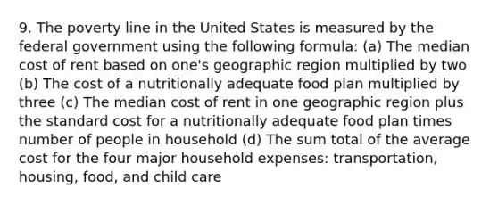 9. The poverty line in the United States is measured by the federal government using the following formula: (a) The median cost of rent based on one's geographic region multiplied by two (b) The cost of a nutritionally adequate food plan multiplied by three (c) The median cost of rent in one geographic region plus the standard cost for a nutritionally adequate food plan times number of people in household (d) The sum total of the average cost for the four major household expenses: transportation, housing, food, and child care