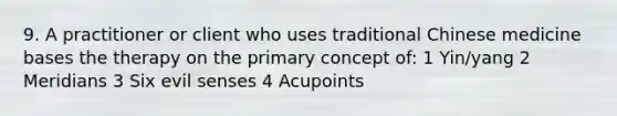 9. A practitioner or client who uses traditional Chinese medicine bases the therapy on the primary concept of: 1 Yin/yang 2 Meridians 3 Six evil senses 4 Acupoints