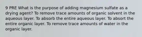 9 PRE What is the purpose of adding magnesium sulfate as a drying agent? To remove trace amounts of organic solvent in the aqueous layer. To absorb the entire aqueous layer. To absort the entire organic layer. To remove trace amounts of water in the organic layer.