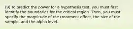 (9) To predict the power for a hypothesis test, you must first identify the boundaries for the critical region. Then, you must specify the magnitude of the treatment effect, the size of the sample, and the alpha level.