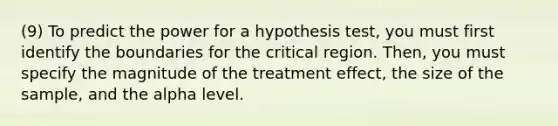 (9) To predict the power for a hypothesis test, you must first identify the boundaries for the critical region. Then, you must specify the magnitude of the treatment effect, the size of the sample, and the alpha level.