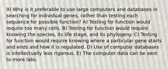 9) Why is it preferable to use large computers and databases in searching for individual genes, rather than testing each sequence for possible function? A) Testing for function would require too many cells. B) Testing for function would require knowing the species, its life stage, and its phylogeny. C) Testing for function would require knowing where a particular gene starts and ends and how it is regulated. D) Use of computer databases is intellectually less rigorous. E) The computer data can be sent to more labs.