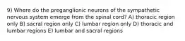 9) Where do the preganglionic neurons of the sympathetic nervous system emerge from the spinal cord? A) thoracic region only B) sacral region only C) lumbar region only D) thoracic and lumbar regions E) lumbar and sacral regions