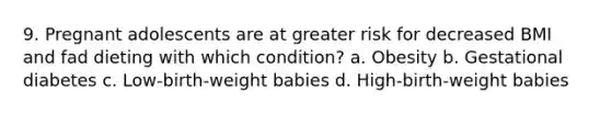 9. Pregnant adolescents are at greater risk for decreased BMI and fad dieting with which condition? a. Obesity b. Gestational diabetes c. Low-birth-weight babies d. High-birth-weight babies