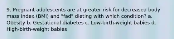 9. Pregnant adolescents are at greater risk for decreased body mass index (BMI) and "fad" dieting with which condition? a. Obesity b. Gestational diabetes c. Low-birth-weight babies d. High-birth-weight babies