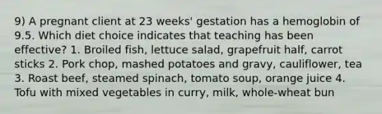 9) A pregnant client at 23 weeks' gestation has a hemoglobin of 9.5. Which diet choice indicates that teaching has been effective? 1. Broiled fish, lettuce salad, grapefruit half, carrot sticks 2. Pork chop, mashed potatoes and gravy, cauliflower, tea 3. Roast beef, steamed spinach, tomato soup, orange juice 4. Tofu with mixed vegetables in curry, milk, whole-wheat bun