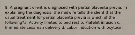 9. A pregnant client is diagnosed with partial placenta previa. In explaining the diagnosis, the midwife tells the client that the usual treatment for partial placenta previa is which of the following?a. Activity limited to bed rest b. Platelet infusion c. Immediate cesarean delivery d. Labor induction with oxytocin