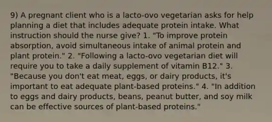 9) A pregnant client who is a lacto-ovo vegetarian asks for help planning a diet that includes adequate protein intake. What instruction should the nurse give? 1. "To improve protein absorption, avoid simultaneous intake of animal protein and plant protein." 2. "Following a lacto-ovo vegetarian diet will require you to take a daily supplement of vitamin B12." 3. "Because you don't eat meat, eggs, or dairy products, it's important to eat adequate plant-based proteins." 4. "In addition to eggs and dairy products, beans, peanut butter, and soy milk can be effective sources of plant-based proteins."