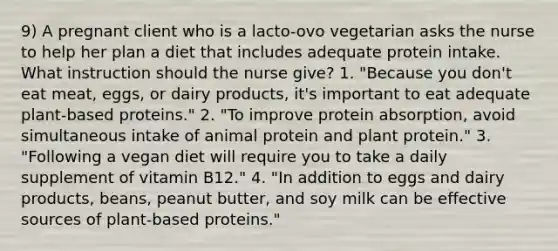 9) A pregnant client who is a lacto-ovo vegetarian asks the nurse to help her plan a diet that includes adequate protein intake. What instruction should the nurse give? 1. "Because you don't eat meat, eggs, or dairy products, it's important to eat adequate plant-based proteins." 2. "To improve protein absorption, avoid simultaneous intake of animal protein and plant protein." 3. "Following a vegan diet will require you to take a daily supplement of vitamin B12." 4. "In addition to eggs and dairy products, beans, peanut butter, and soy milk can be effective sources of plant-based proteins."