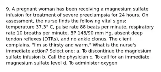 9. A pregnant woman has been receiving a magnesium sulfate infusion for treatment of severe preeclampsia for 24 hours. On assessment, the nurse finds the following vital signs: temperature 37.3° C, pulse rate 88 beats per minute, respiratory rate 10 breaths per minute, BP 148/90 mm Hg, absent deep tendon reflexes (DTRs), and no ankle clonus. The client complains, "I'm so thirsty and warm." What is the nurse's immediate action? Select one: a. To discontinue the magnesium sulfate infusion b. Call the physician c. To call for an immediate magnesium sulfate level d. To administer oxygen