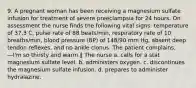 9. A pregnant woman has been receiving a magnesium sulfate infusion for treatment of severe preeclampsia for 24 hours. On assessment the nurse finds the following vital signs: temperature of 37.3 C, pulse rate of 88 beats/min, respiratory rate of 10 breaths/min, blood pressure (BP) of 148/90 mm Hg, absent deep tendon reflexes, and no ankle clonus. The patient complains, ―I'm so thirsty and warm.‖ The nurse a. calls for a stat magnesium sulfate level. b. administers oxygen. c. discontinues the magnesium sulfate infusion. d. prepares to administer hydralazine.