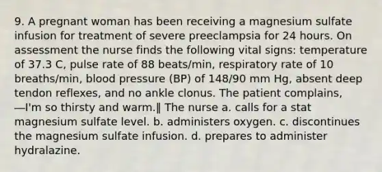 9. A pregnant woman has been receiving a magnesium sulfate infusion for treatment of severe preeclampsia for 24 hours. On assessment the nurse finds the following vital signs: temperature of 37.3 C, pulse rate of 88 beats/min, respiratory rate of 10 breaths/min, blood pressure (BP) of 148/90 mm Hg, absent deep tendon reflexes, and no ankle clonus. The patient complains, ―I'm so thirsty and warm.‖ The nurse a. calls for a stat magnesium sulfate level. b. administers oxygen. c. discontinues the magnesium sulfate infusion. d. prepares to administer hydralazine.