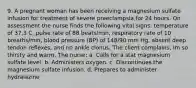 9. A pregnant woman has been receiving a magnesium sulfate infusion for treatment of severe preeclampsia for 24 hours. On assessment the nurse finds the following vital signs: temperature of 37.3 C, pulse rate of 88 beats/min, respiratory rate of 10 breaths/min, blood pressure (BP) of 148/90 mm Hg, absent deep tendon reflexes, and no ankle clonus. The client complains, Im so thirsty and warm. The nurse: a. Calls for a stat magnesium sulfate level. b. Administers oxygen. c. Discontinues the magnesium sulfate infusion. d. Prepares to administer hydralazine