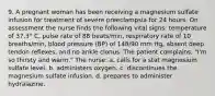 9. A pregnant woman has been receiving a magnesium sulfate infusion for treatment of severe preeclampsia for 24 hours. On assessment the nurse finds the following vital signs: temperature of 37.3° C, pulse rate of 88 beats/min, respiratory rate of 10 breaths/min, blood pressure (BP) of 148/90 mm Hg, absent deep tendon reflexes, and no ankle clonus. The patient complains, "I'm so thirsty and warm." The nurse: a. calls for a stat magnesium sulfate level. b. administers oxygen. c. discontinues the magnesium sulfate infusion. d. prepares to administer hydralazine.