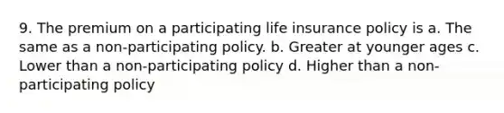 9. The premium on a participating life insurance policy is a. The same as a non-participating policy. b. Greater at younger ages c. Lower than a non-participating policy d. Higher than a non-participating policy