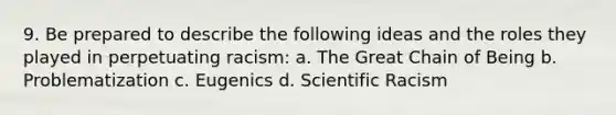 9. Be prepared to describe the following ideas and the roles they played in perpetuating racism: a. The Great Chain of Being b. Problematization c. Eugenics d. Scientific Racism