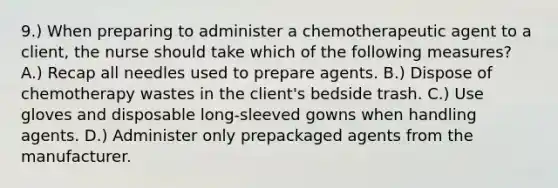 9.) When preparing to administer a chemotherapeutic agent to a client, the nurse should take which of the following measures? A.) Recap all needles used to prepare agents. B.) Dispose of chemotherapy wastes in the client's bedside trash. C.) Use gloves and disposable long-sleeved gowns when handling agents. D.) Administer only prepackaged agents from the manufacturer.