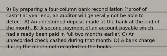 9) By preparing a four-column bank reconciliation ("proof of cash") at year-end, an auditor will generally not be able to detect: A) An unrecorded deposit made at the bank at the end of the month. B) A second payment of an account payable which had already been paid in full two months earlier. C) An unrecorded check cashed during that month. D) A bank charge during the month not recorded on the books.