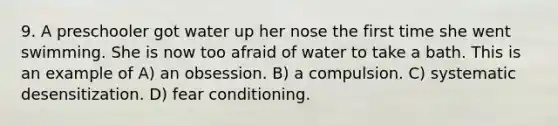 9. A preschooler got water up her nose the first time she went swimming. She is now too afraid of water to take a bath. This is an example of A) an obsession. B) a compulsion. C) systematic desensitization. D) fear conditioning.