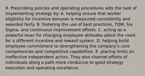 9. Prescribing policies and operating procedures aids the task of implementing strategy by: A. helping ensure that worker eligibility for incentive bonuses is measured consistently and awarded fairly. B. fostering the use of best practices, TQM, Six Sigma, and continuous improvement efforts. C. acting as a powerful lever for changing employee attitudes about the need for a different incentive and reward system. D. helping build employee commitment to strengthening the company's core competencies and competitive capabilities. E. placing limits on ineffective independent action. They also channel efforts of individuals along a path more conducive to good strategy execution and operating excellence.