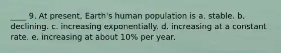 ____ 9. At present, Earth's human population is a. stable. b. declining. c. increasing exponentially. d. increasing at a constant rate. e. increasing at about 10% per year.