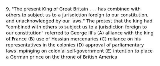 9. "The present King of Great Britain . . . has combined with others to subject us to a jurisdiction foreign to our constitution, and unacknowledged by our laws." The protest that the king had "combined with others to subject us to a jurisdiction foreign to our constitution" referred to George III's (A) alliance with the king of France (B) use of Hessian mercenaries (C) reliance on his representatives in the colonies (D) approval of parliamentary laws impinging on colonial self-government (E) intention to place a German prince on the throne of British America