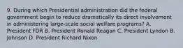 9. During which Presidential administration did the federal government begin to reduce dramatically its direct involvement in administering large-scale social welfare programs? A. President FDR B. President Ronald Reagan C. President Lyndon B. Johnson D. President Richard Nixon