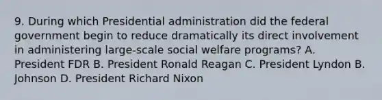 9. During which Presidential administration did the federal government begin to reduce dramatically its direct involvement in administering large-scale social welfare programs? A. President FDR B. President Ronald Reagan C. President Lyndon B. Johnson D. President Richard Nixon