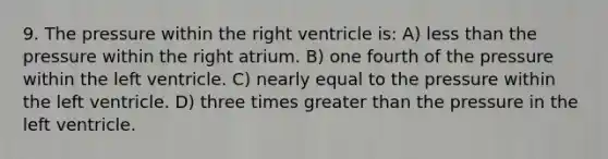 9. The pressure within the right ventricle is: A) less than the pressure within the right atrium. B) one fourth of the pressure within the left ventricle. C) nearly equal to the pressure within the left ventricle. D) three times greater than the pressure in the left ventricle.