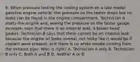 9. When pressure testing the cooling system on a late model gasoline engine vehicle, the pressure on the tester drops but no leaks can be found in the engine compartment. Technician A starts the engine and, seeing the pressure on the tester gauge increase, says that there is an internal leak, a blown head gasket. Technician B says that there cannot be an internal leak because the engine oil looks normal, not milky like it would be if coolant were present, and there is no white smoke coming from the exhaust pipe. Who is right? A. Technician A only B. Technician B only C. Both A and B D. Neither A or B