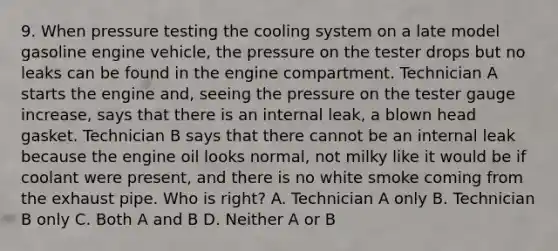 9. When pressure testing the cooling system on a late model gasoline engine vehicle, the pressure on the tester drops but no leaks can be found in the engine compartment. Technician A starts the engine and, seeing the pressure on the tester gauge increase, says that there is an internal leak, a blown head gasket. Technician B says that there cannot be an internal leak because the engine oil looks normal, not milky like it would be if coolant were present, and there is no white smoke coming from the exhaust pipe. Who is right? A. Technician A only B. Technician B only C. Both A and B D. Neither A or B