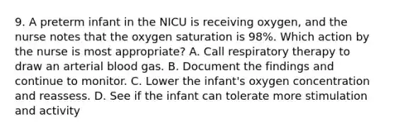 9. A preterm infant in the NICU is receiving oxygen, and the nurse notes that the oxygen saturation is 98%. Which action by the nurse is most appropriate? A. Call respiratory therapy to draw an arterial blood gas. B. Document the findings and continue to monitor. C. Lower the infant's oxygen concentration and reassess. D. See if the infant can tolerate more stimulation and activity