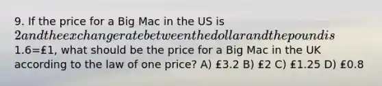 9. If the price for a Big Mac in the US is 2 and the exchange rate between the dollar and the pound is1.6=₤1, what should be the price for a Big Mac in the UK according to the law of one price? A) ₤3.2 B) ₤2 C) ₤1.25 D) ₤0.8