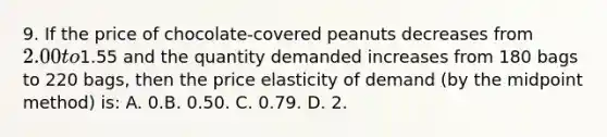 9. If the price of chocolate-covered peanuts decreases from 2.00 to1.55 and the quantity demanded increases from 180 bags to 220 bags, then the price elasticity of demand (by the midpoint method) is: A. 0.B. 0.50. C. 0.79. D. 2.